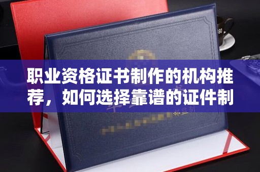 略阳职业资格证书制作的机构推荐，如何选择靠谱的证件制作公司？